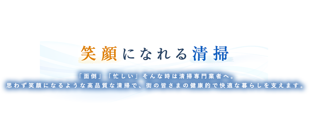 笑顔になれる清掃「面倒」「忙しい」そんな時は清掃専門業者へ。思わず笑顔になるような高品質な清掃で、街の皆さまの健康的で快適な暮らしを支えます。